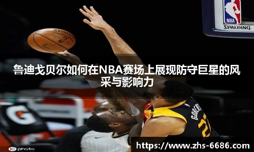 鲁迪戈贝尔如何在NBA赛场上展现防守巨星的风采与影响力